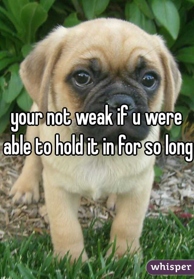 your not weak if u were able to hold it in for so long 