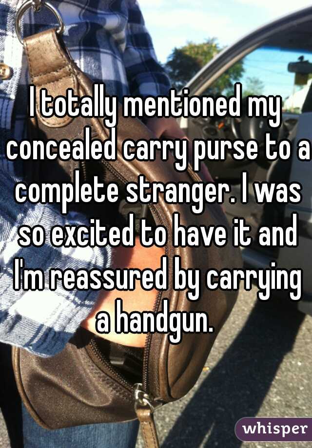 I totally mentioned my concealed carry purse to a complete stranger. I was so excited to have it and I'm reassured by carrying a handgun. 