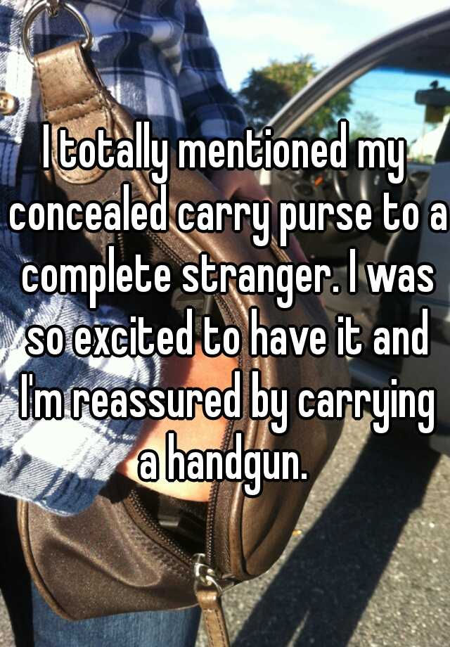 I totally mentioned my concealed carry purse to a complete stranger. I was so excited to have it and I'm reassured by carrying a handgun. 