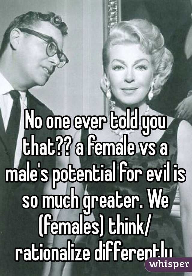 No one ever told you that?? a female vs a male's potential for evil is so much greater. We (females) think/ rationalize differently.