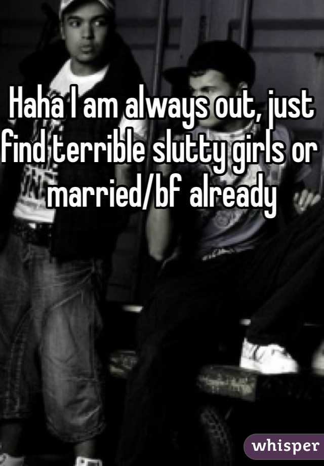 Haha I am always out, just find terrible slutty girls or married/bf already