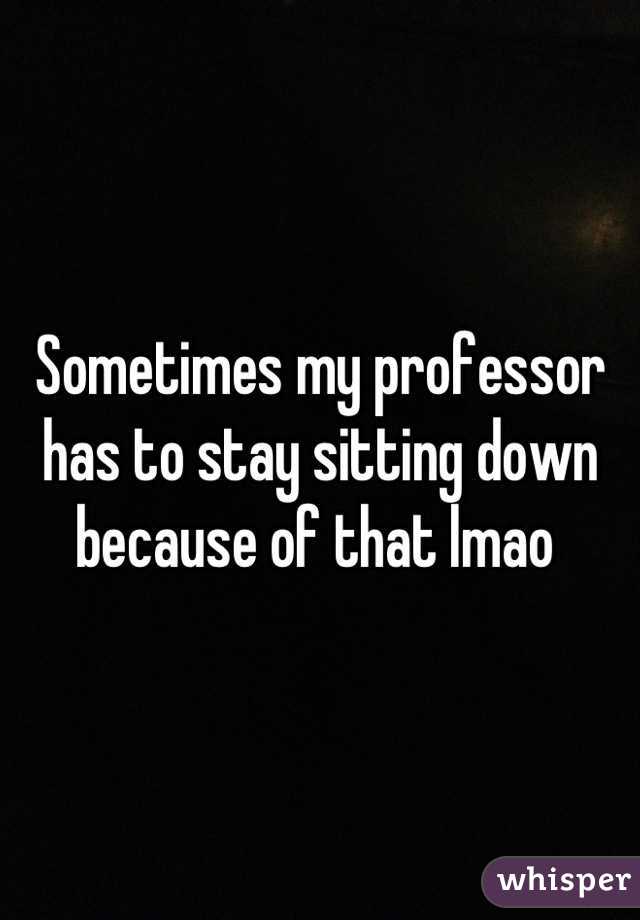Sometimes my professor has to stay sitting down because of that lmao 