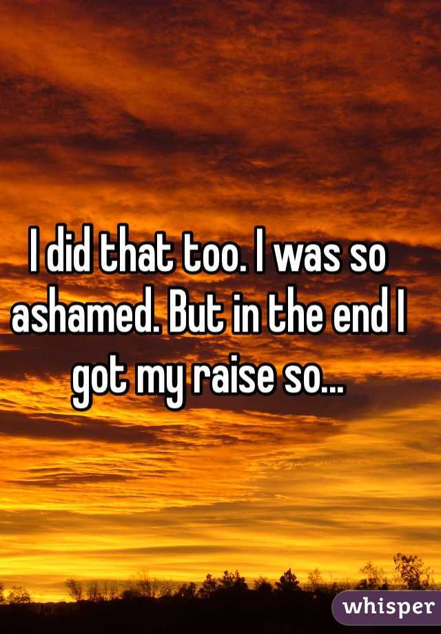 I did that too. I was so ashamed. But in the end I got my raise so...