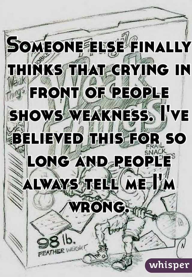Someone else finally thinks that crying in front of people shows weakness. I've believed this for so long and people always tell me I'm wrong. 