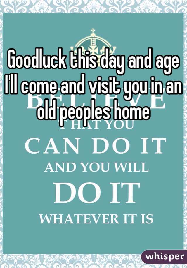 Goodluck this day and age I'll come and visit you in an old peoples home
