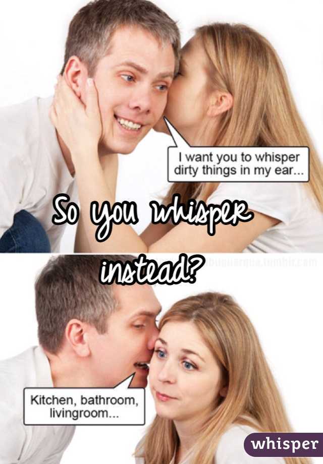 So you whisper instead? 