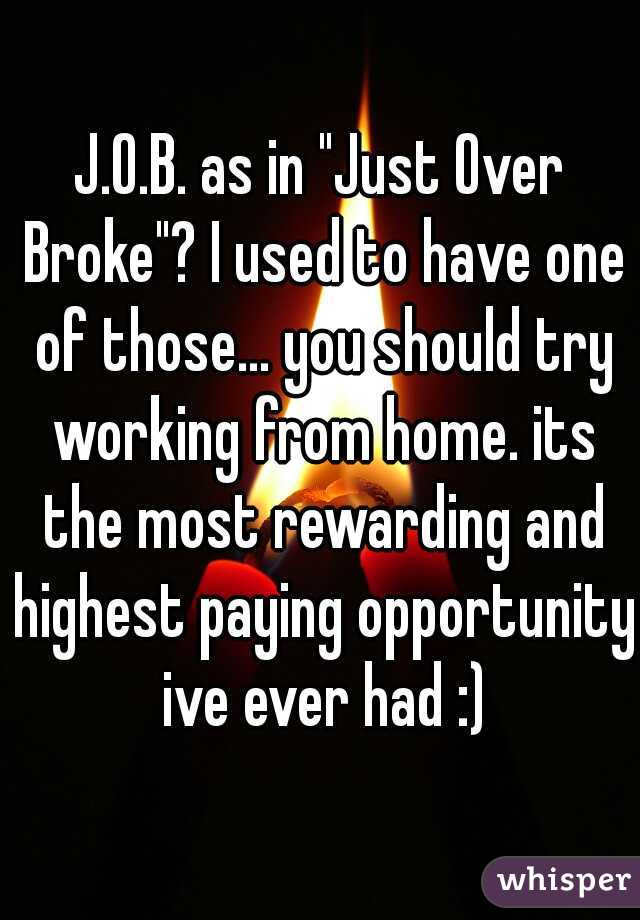 J.O.B. as in "Just Over Broke"? I used to have one of those... you should try working from home. its the most rewarding and highest paying opportunity ive ever had :)