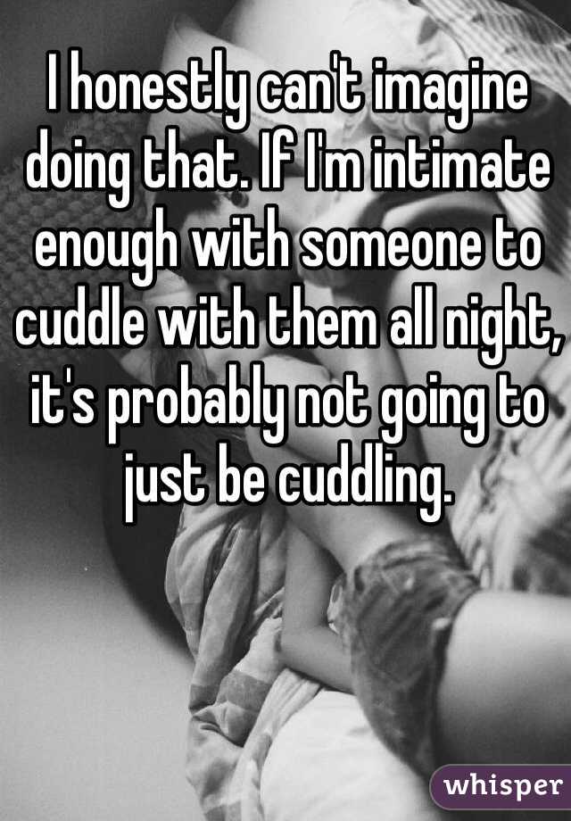 I honestly can't imagine doing that. If I'm intimate enough with someone to cuddle with them all night, it's probably not going to just be cuddling. 