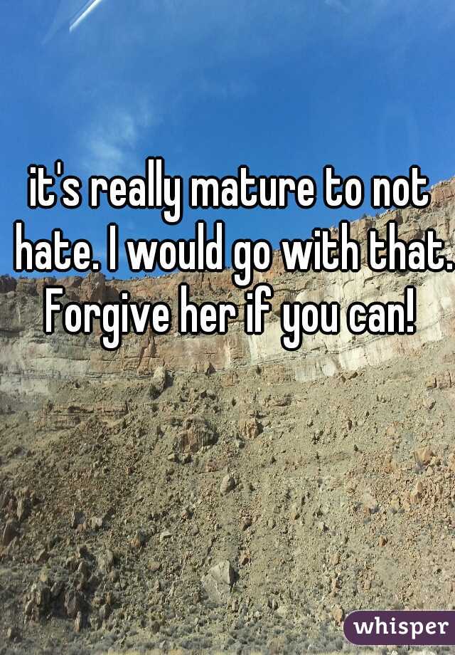 it's really mature to not hate. I would go with that. Forgive her if you can! 