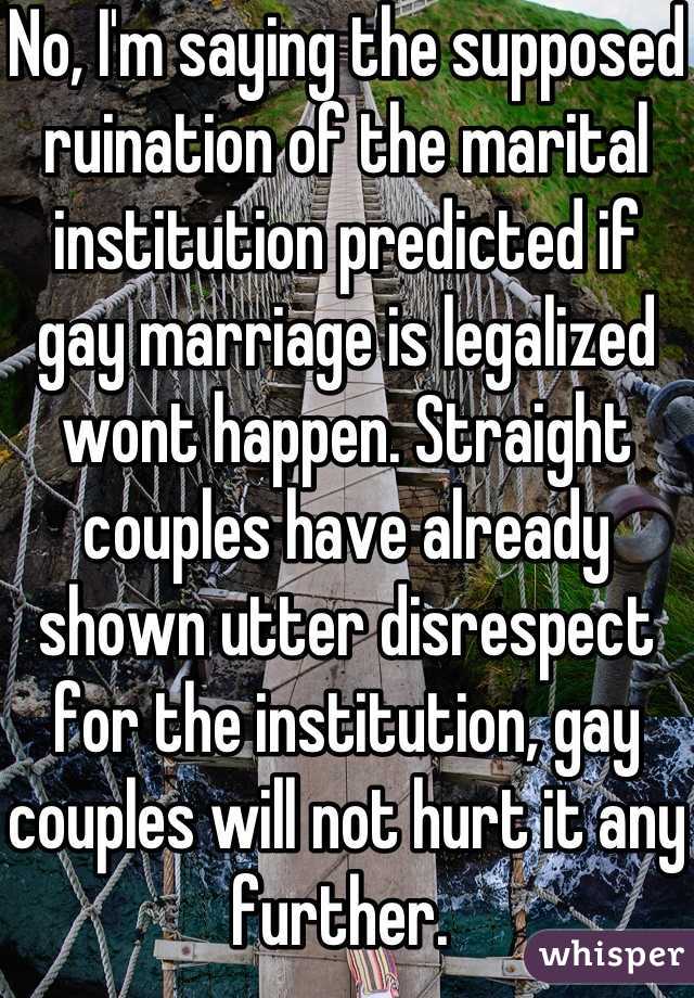 No, I'm saying the supposed ruination of the marital institution predicted if gay marriage is legalized wont happen. Straight couples have already shown utter disrespect for the institution, gay couples will not hurt it any further. 