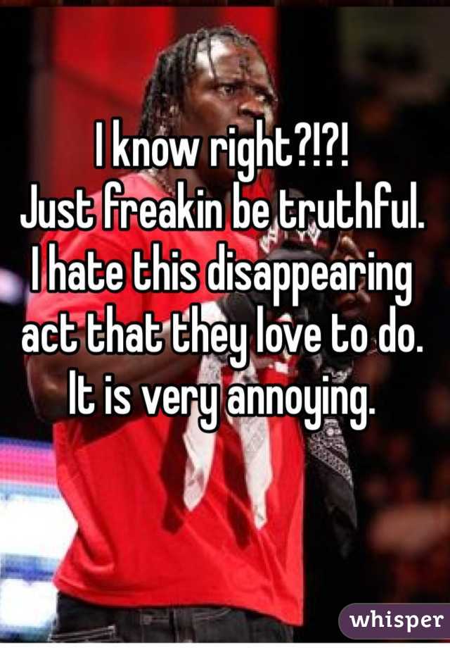 I know right?!?!
Just freakin be truthful.
I hate this disappearing act that they love to do. It is very annoying.