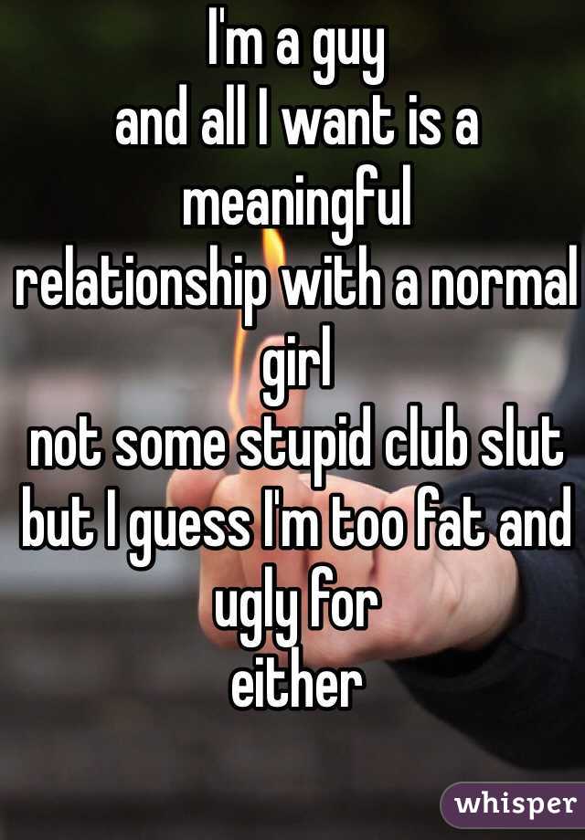 I'm a guy 
and all I want is a meaningful 
relationship with a normal girl 
not some stupid club slut
but I guess I'm too fat and ugly for
either