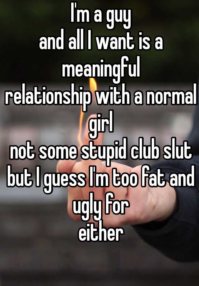 I'm a guy 
and all I want is a meaningful 
relationship with a normal girl 
not some stupid club slut
but I guess I'm too fat and ugly for
either