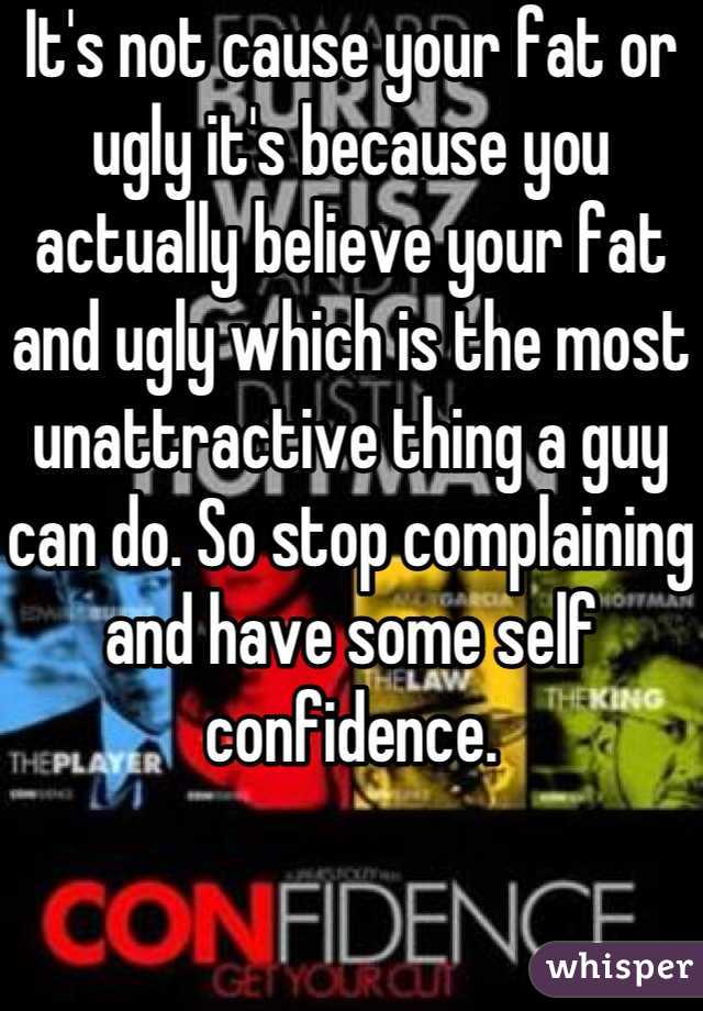 It's not cause your fat or ugly it's because you actually believe your fat and ugly which is the most unattractive thing a guy can do. So stop complaining and have some self confidence.