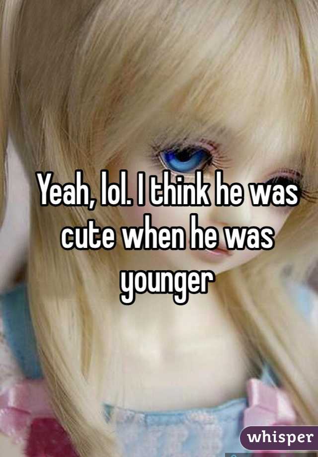 Yeah, lol. I think he was cute when he was younger