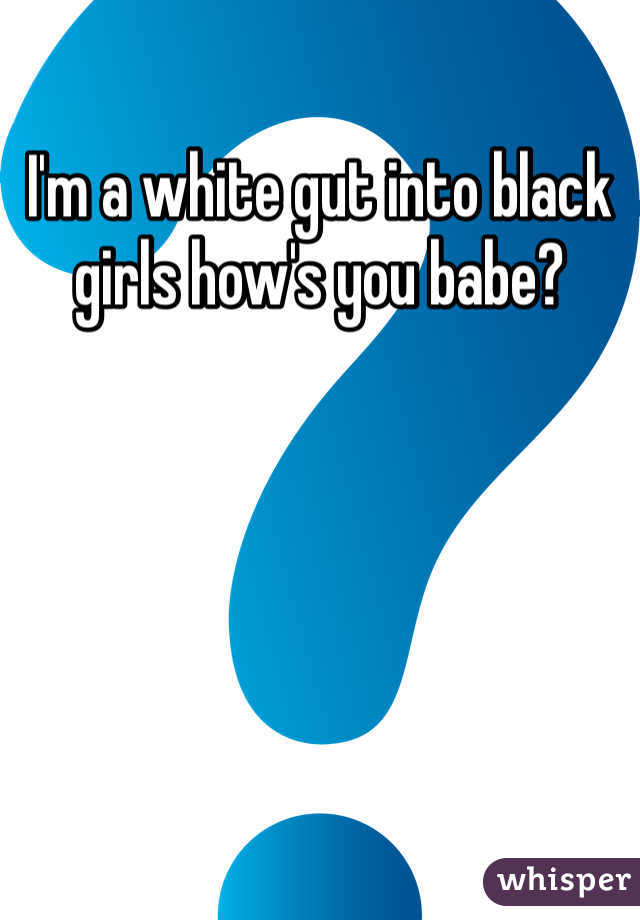 I'm a white gut into black girls how's you babe?