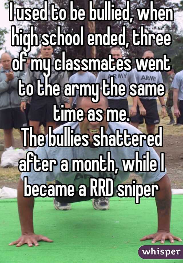 I used to be bullied, when high school ended, three of my classmates went to the army the same time as me.
The bullies shattered after a month, while I became a RRD sniper