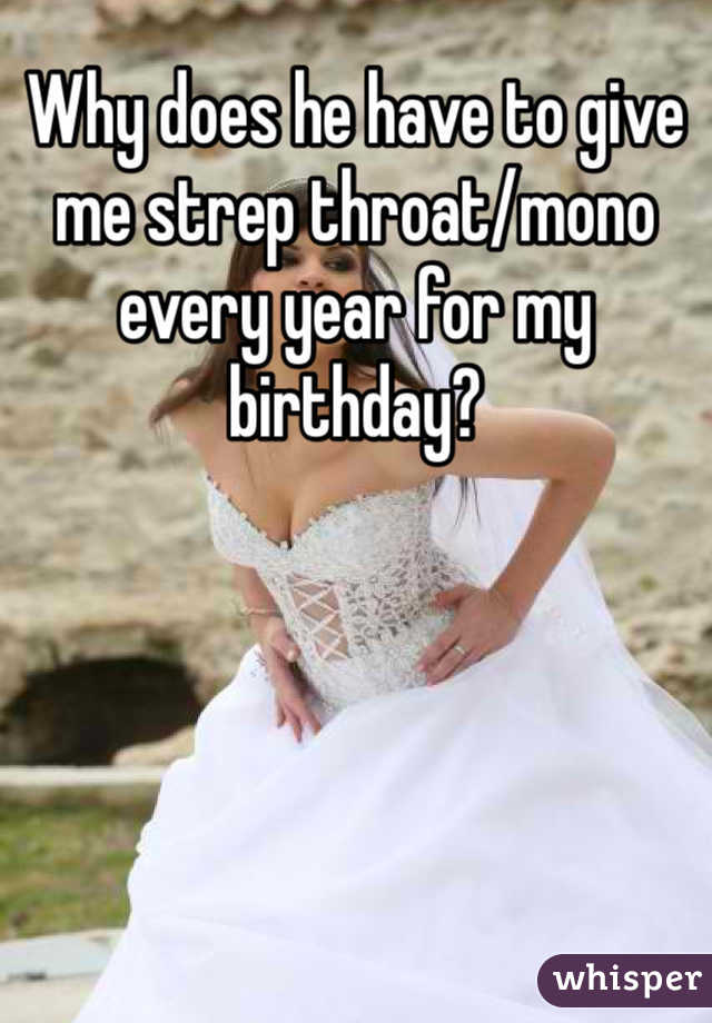 Why does he have to give me strep throat/mono every year for my birthday?