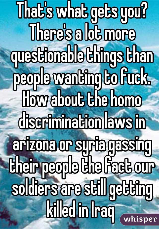 That's what gets you? There's a lot more questionable things than people wanting to fuck. How about the homo discrimination laws in arizona or syria gassing their people the fact our soldiers are still getting killed in Iraq 