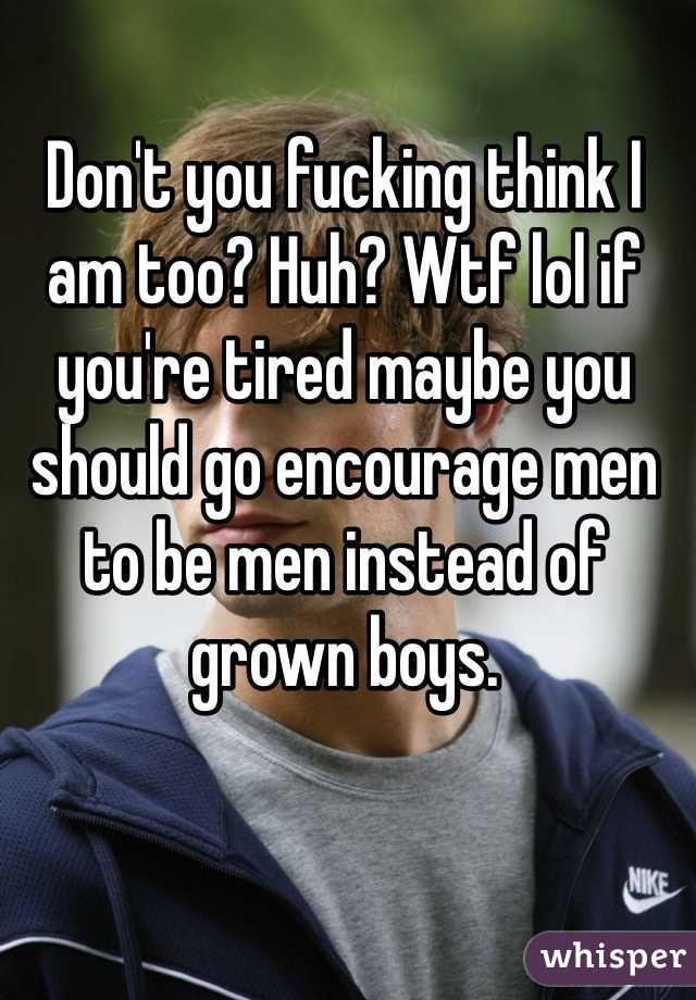 Don't you fucking think I am too? Huh? Wtf lol if you're tired maybe you should go encourage men to be men instead of grown boys.