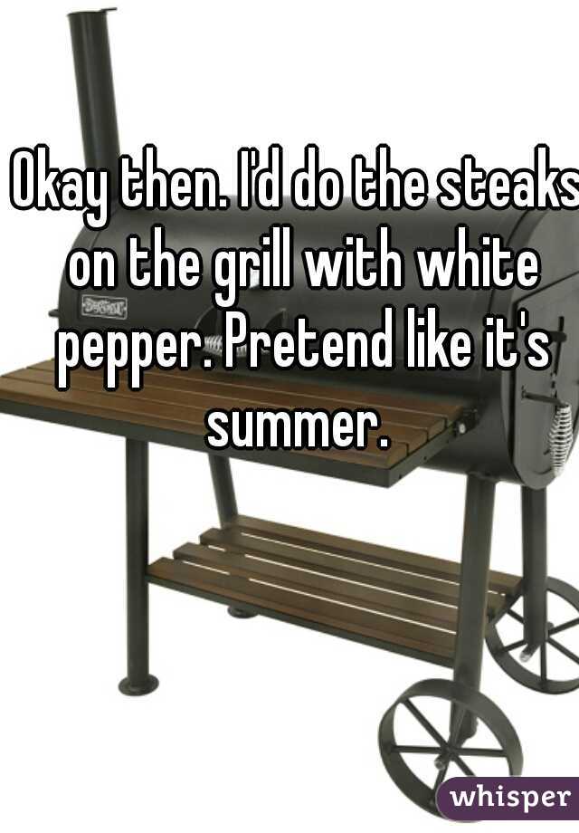 Okay then. I'd do the steaks on the grill with white pepper. Pretend like it's summer. 
