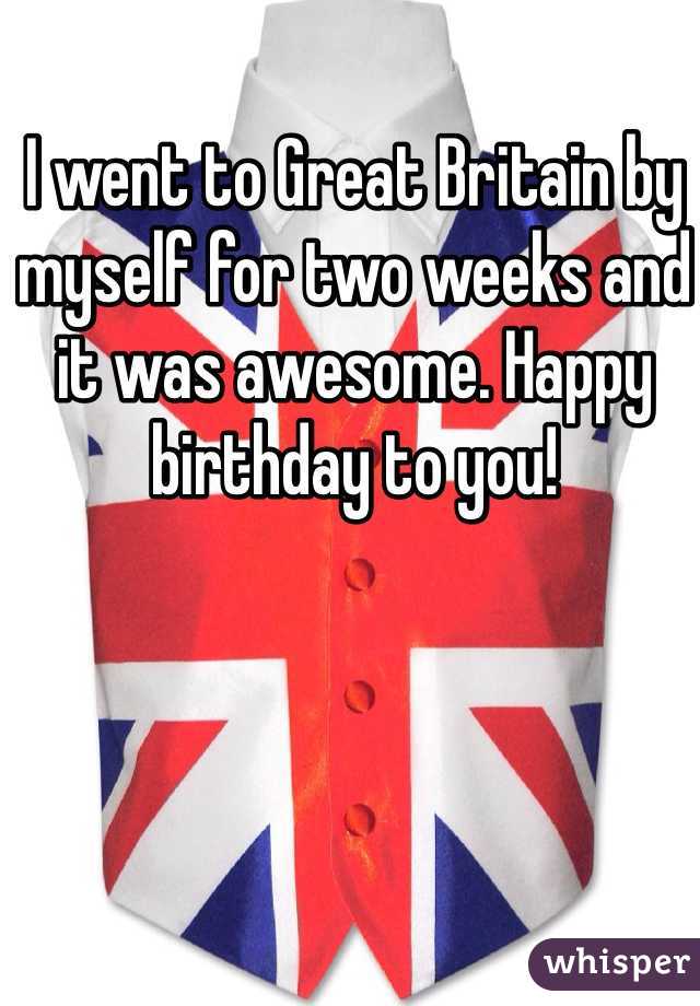 I went to Great Britain by myself for two weeks and it was awesome. Happy birthday to you!