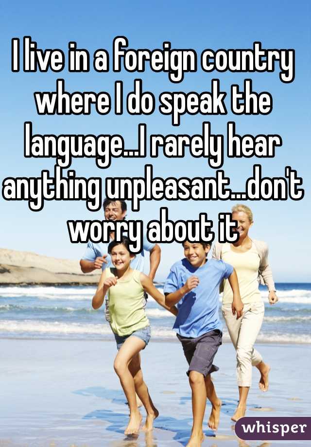 I live in a foreign country where I do speak the language...I rarely hear anything unpleasant...don't worry about it
