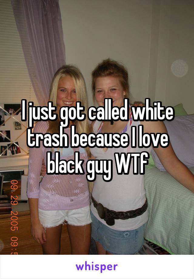 I just got called white trash because I love black guy WTf