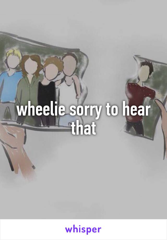 wheelie sorry to hear that