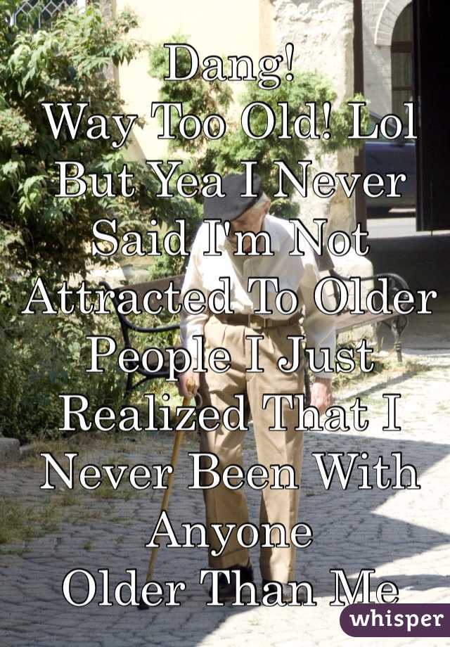 Dang!
Way Too Old! Lol
But Yea I Never Said I'm Not Attracted To Older People I Just Realized That I Never Been With Anyone
Older Than Me