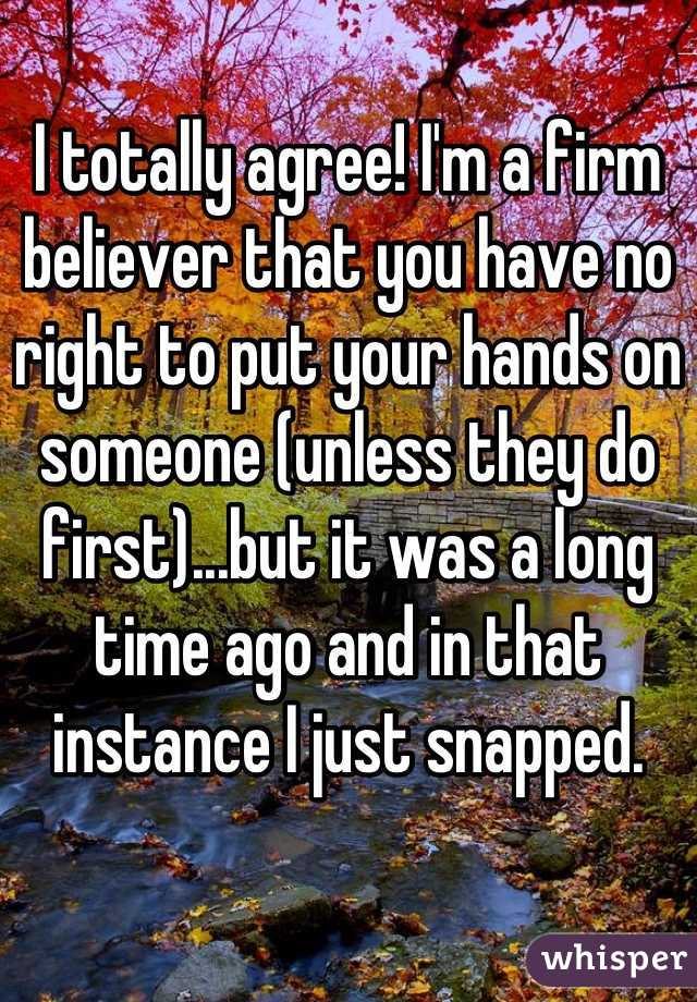 I totally agree! I'm a firm believer that you have no right to put your hands on someone (unless they do first)...but it was a long time ago and in that instance I just snapped.
