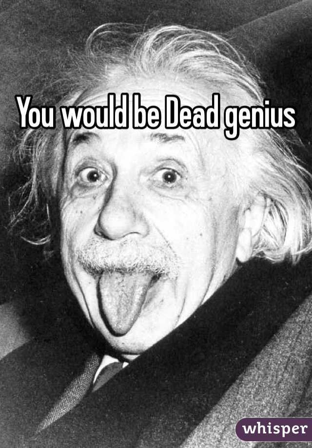 You would be Dead genius