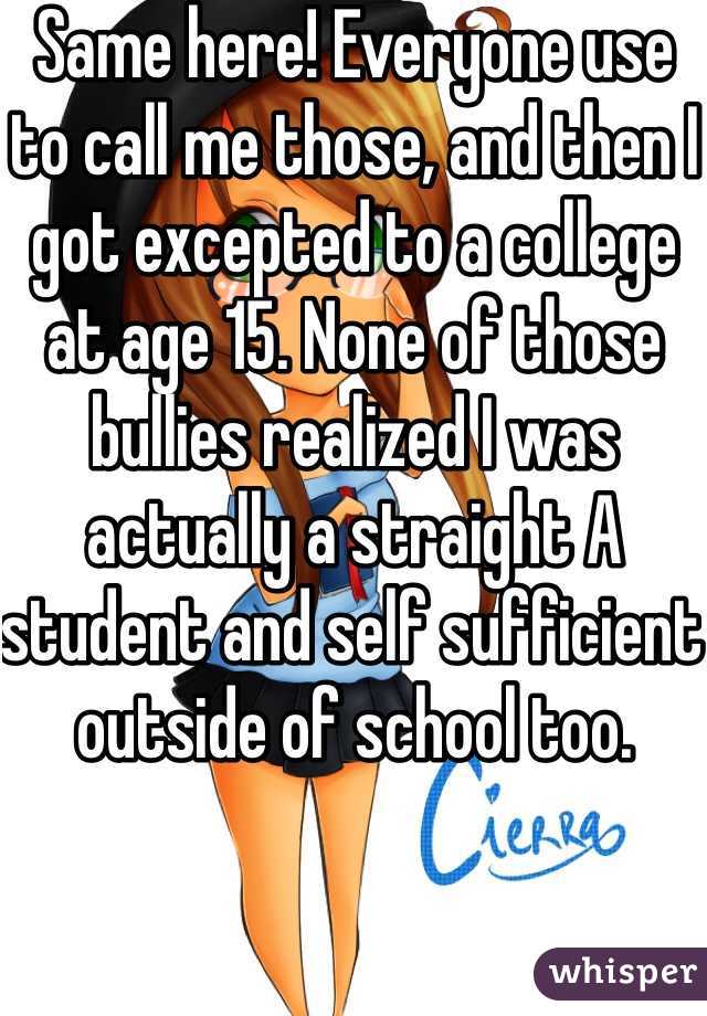 Same here! Everyone use to call me those, and then I got excepted to a college at age 15. None of those bullies realized I was actually a straight A student and self sufficient outside of school too.