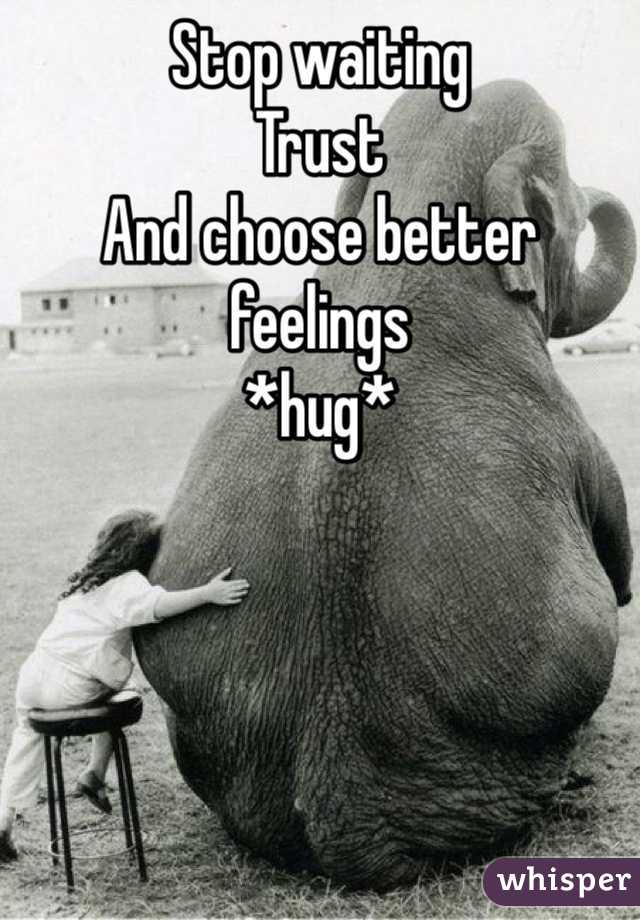 Stop waiting 
Trust
And choose better feelings
*hug*