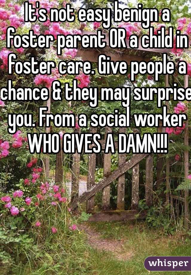 It's not easy benign a foster parent OR a child in foster care. Give people a chance & they may surprise you. From a social worker WHO GIVES A DAMN!!! 