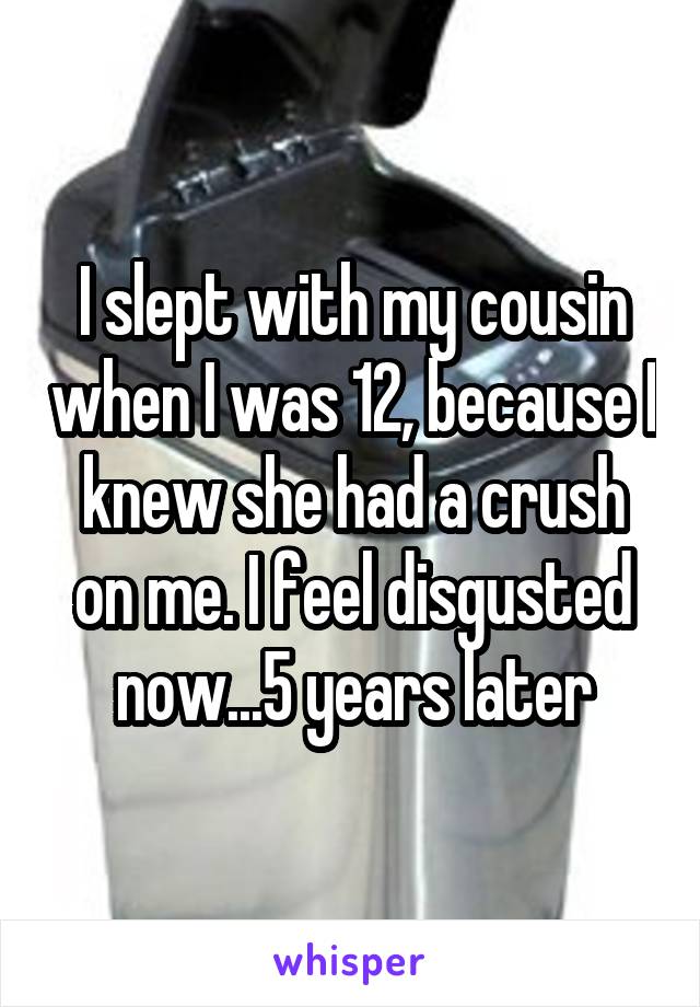 I slept with my cousin when I was 12, because I knew she had a crush on me. I feel disgusted now...5 years later