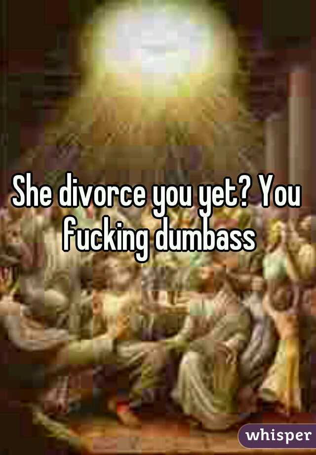 She divorce you yet? You fucking dumbass