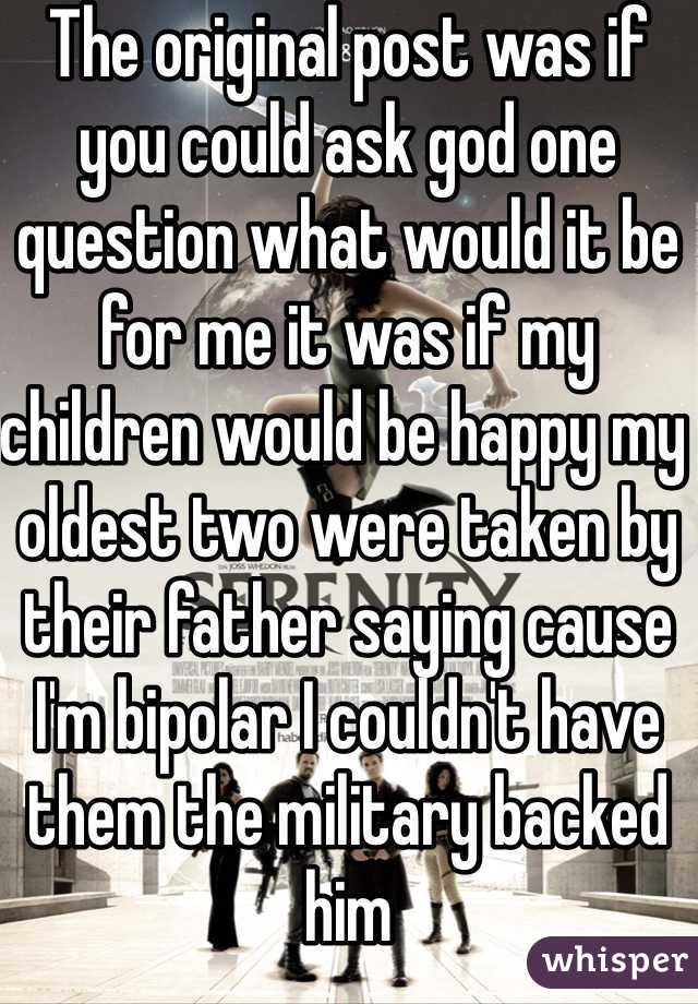 The original post was if you could ask god one question what would it be for me it was if my children would be happy my oldest two were taken by their father saying cause I'm bipolar I couldn't have them the military backed him