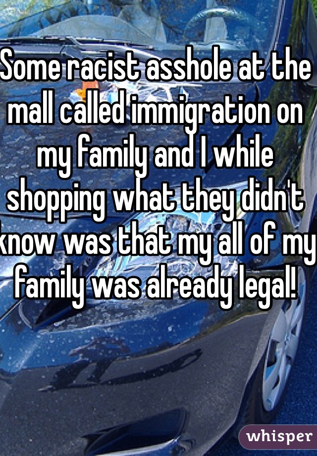 Some racist asshole at the mall called immigration on my family and I while shopping what they didn't know was that my all of my family was already legal! 