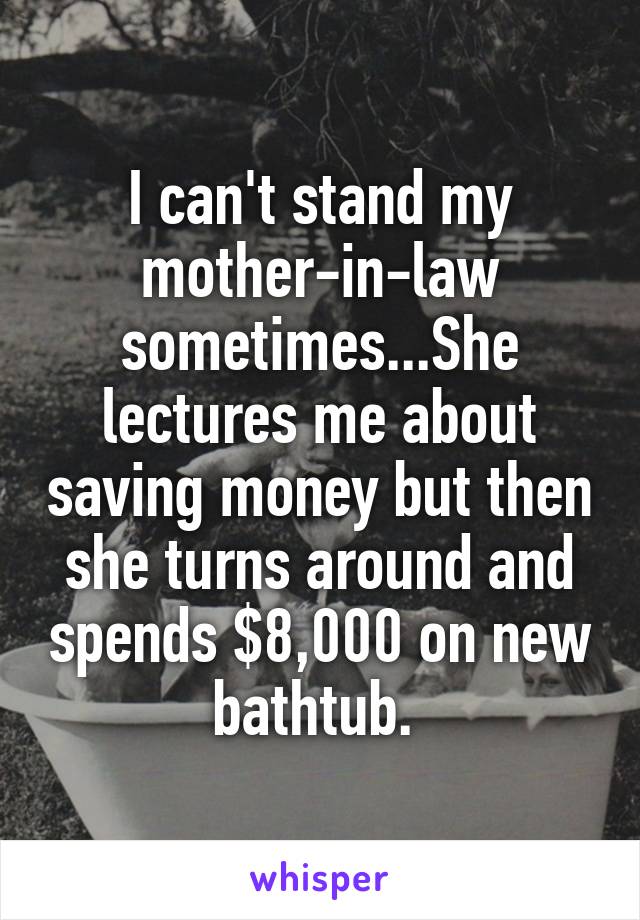 I can't stand my mother-in-law sometimes...She lectures me about saving money but then she turns around and spends $8,000 on new bathtub. 