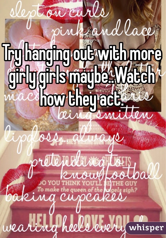 Try hanging out with more girly girls maybe..Watch how they act.