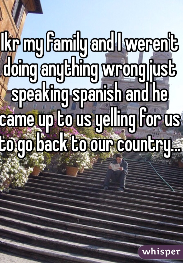 Ikr my family and I weren't doing anything wrong just speaking spanish and he came up to us yelling for us to go back to our country...