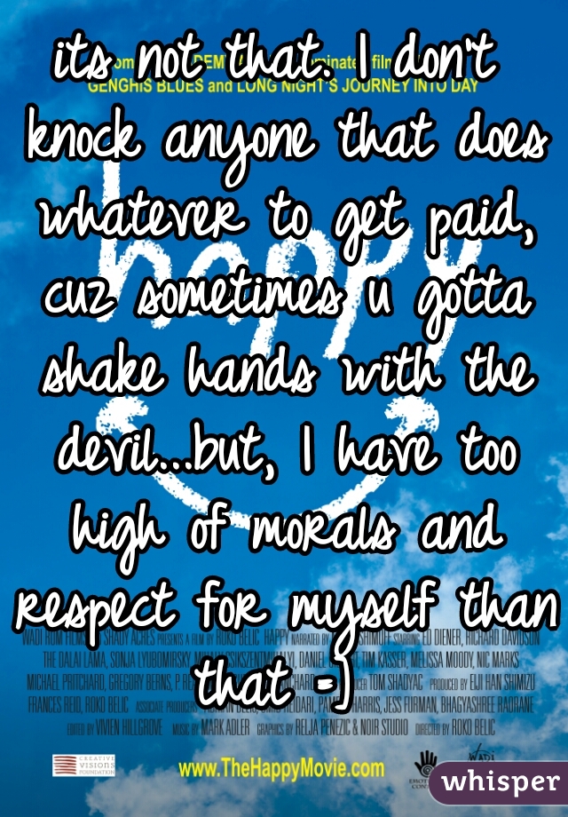 its not that. I don't knock anyone that does whatever to get paid, cuz sometimes u gotta shake hands with the devil...but, I have too high of morals and respect for myself than that =] 