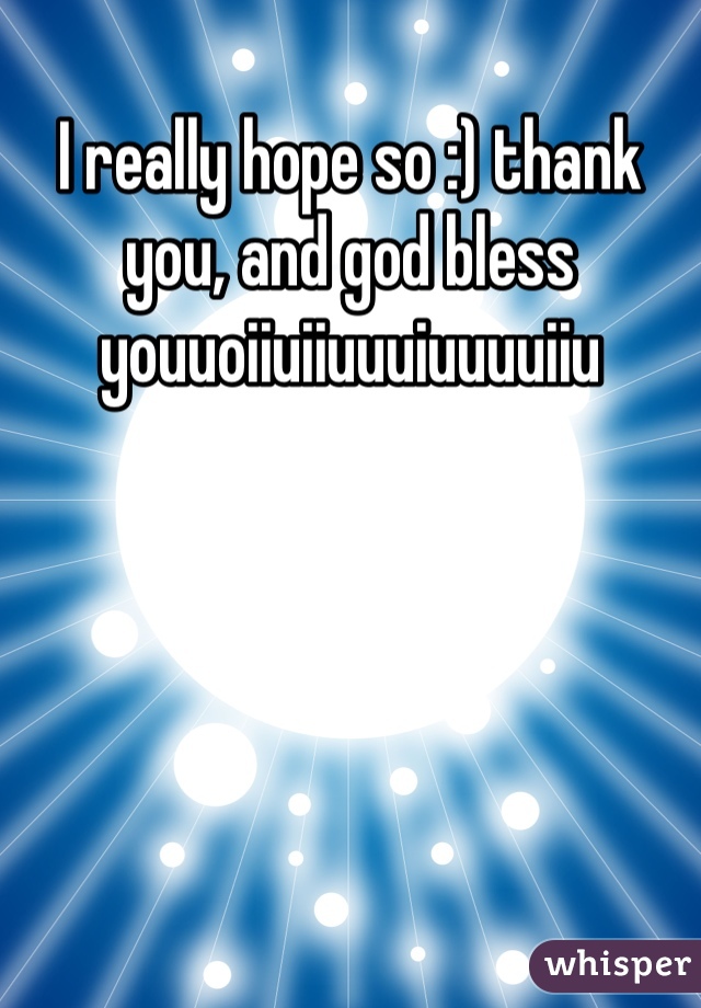 I really hope so :) thank you, and god bless youuoiiuiiuuuiuuuuiiu