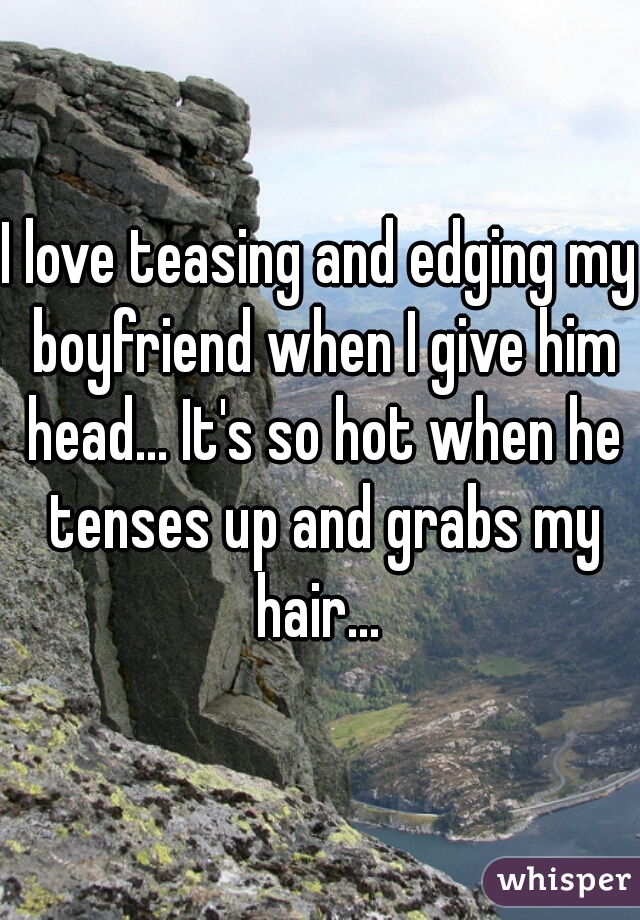 I love teasing and edging my boyfriend when I give him head... It's so hot when he tenses up and grabs my hair... 