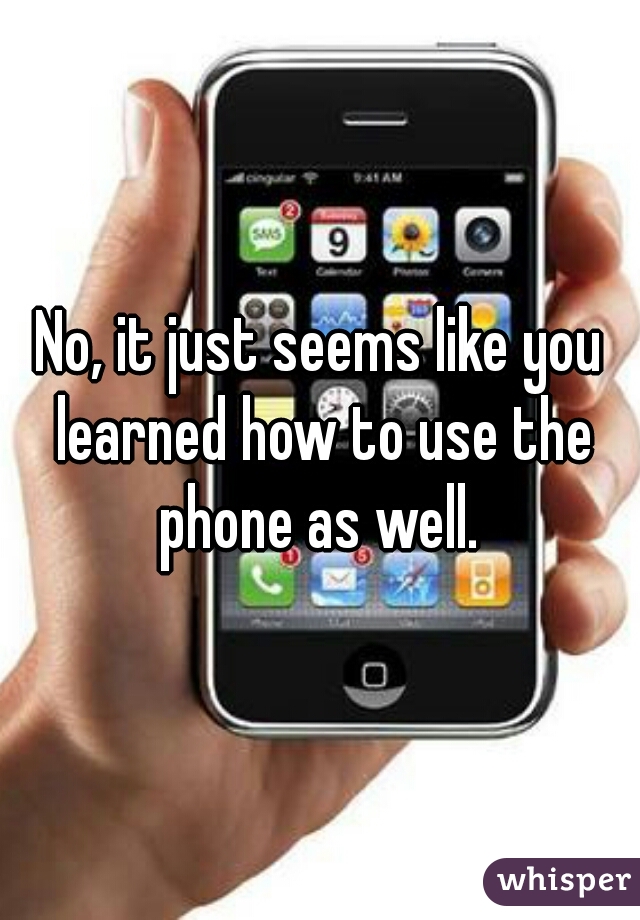 No, it just seems like you learned how to use the phone as well. 