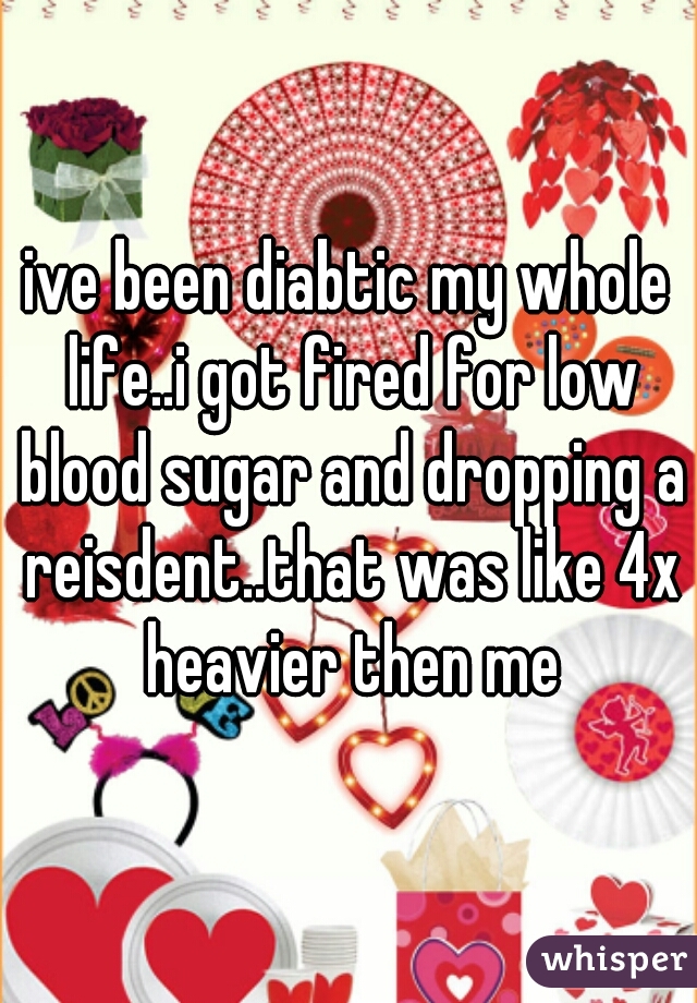 ive been diabtic my whole life..i got fired for low blood sugar and dropping a reisdent..that was like 4x heavier then me