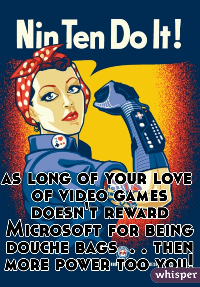 as long of your love of video games doesn't reward Microsoft for being douche bags  . . then more power too you!