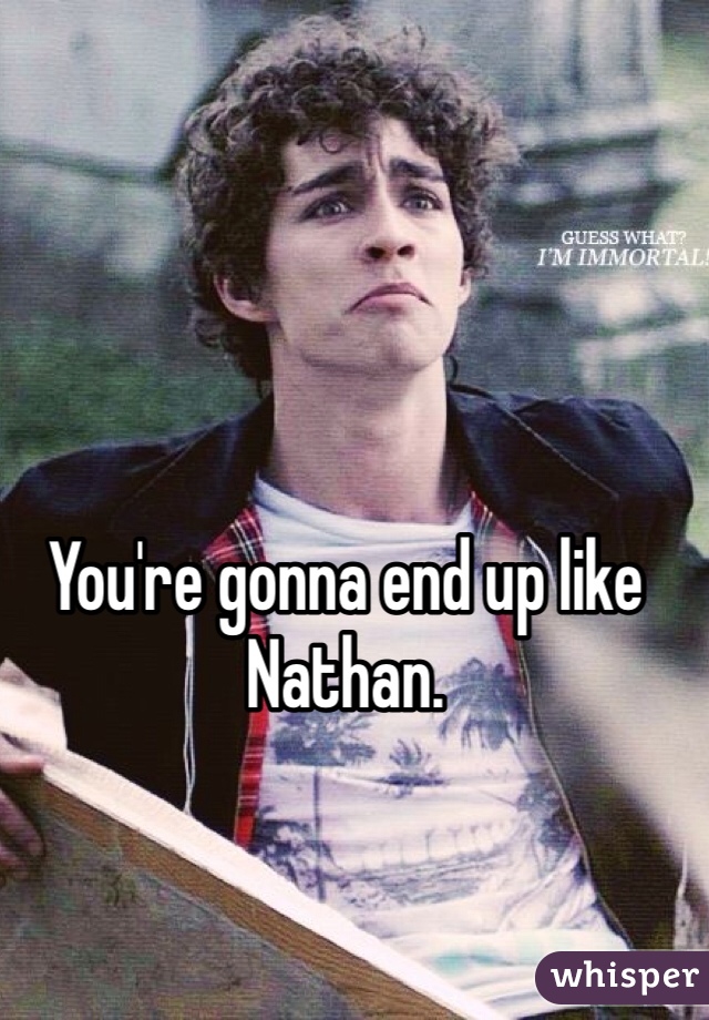 You're gonna end up like Nathan.