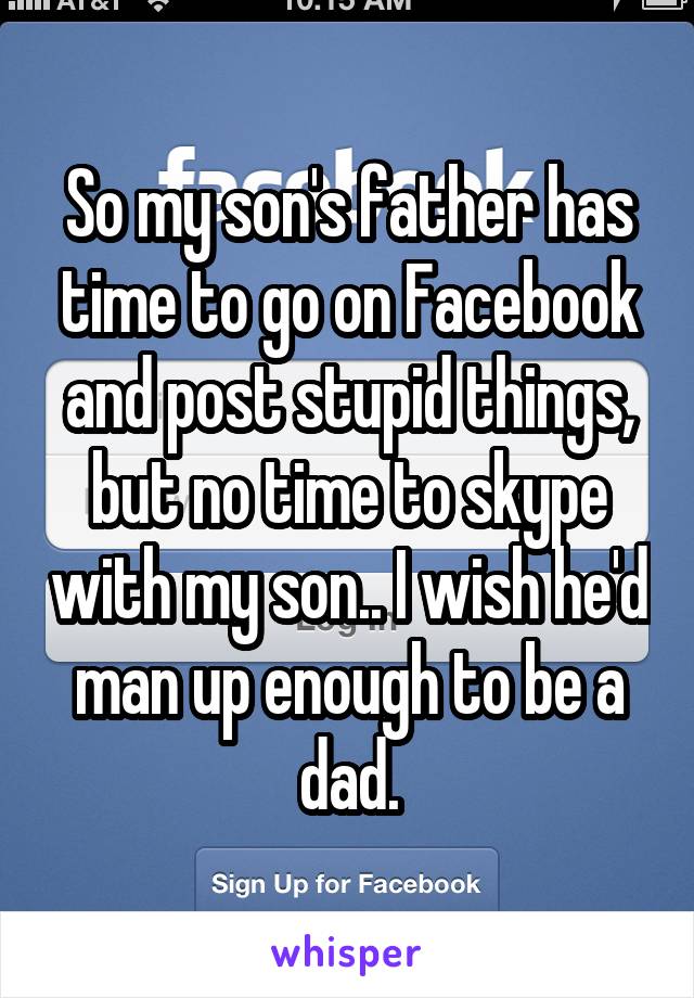 So my son's father has time to go on Facebook and post stupid things, but no time to skype with my son.. I wish he'd man up enough to be a dad.